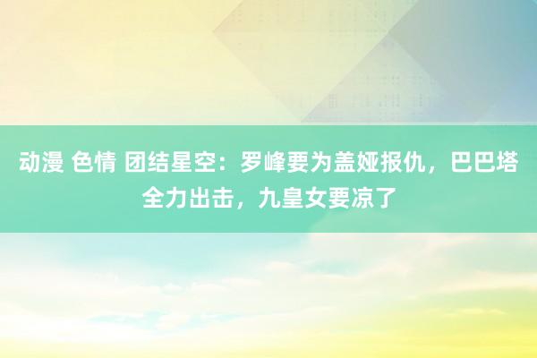 动漫 色情 团结星空：罗峰要为盖娅报仇，巴巴塔全力出击，九皇女要凉了