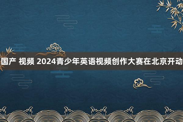 国产 视频 2024青少年英语视频创作大赛在北京开动