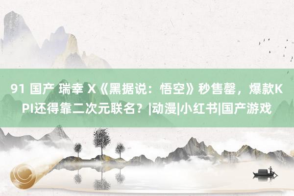 91 国产 瑞幸 X《黑据说：悟空》秒售罄，爆款KPI还得靠二次元联名？|动漫|小红书|国产游戏