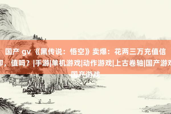 国产 gv 《黑传说：悟空》卖爆：花两三万充值信仰，值吗？|手游|单机游戏|动作游戏|上古卷轴|国产游戏
