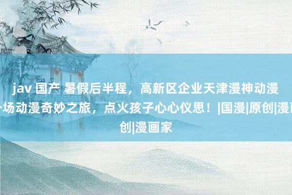 jav 国产 暑假后半程，高新区企业天津漫神动漫用一场动漫奇妙之旅，点火孩子心心仪思！|国漫|原创|漫画家