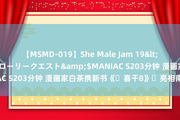 【MSMD-019】She Male Jam 19</a>2008-08-04グローリークエスト&$MANIAC S203分钟 漫画家白茶携新书《‌喜干8》‌亮相南国书香节