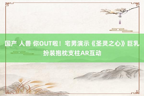 国产 人兽 你OUT啦！宅男演示《圣灵之心》巨乳扮装抱枕支柱AR互动