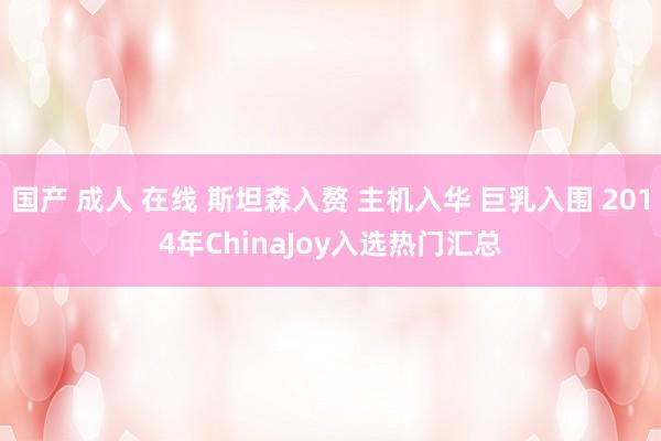 国产 成人 在线 斯坦森入赘 主机入华 巨乳入围 2014年ChinaJoy入选热门汇总