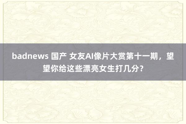 badnews 国产 女友AI像片大赏第十一期，望望你给这些漂亮女生打几分？