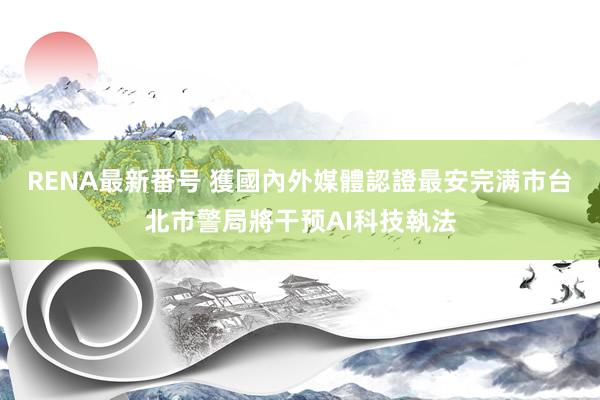 RENA最新番号 獲國內外媒體認證最安完满市　台北市警局將干预AI科技執法