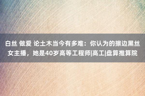 白丝 做爱 论土木当今有多难：你认为的擦边黑丝女主播，她是40岁高等工程师|高工|盘算推算院