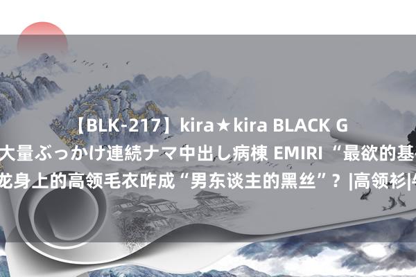【BLK-217】kira★kira BLACK GAL黒ギャルご奉仕ナース 大量ぶっかけ連続ナマ中出し病棟 EMIRI “最欲的基础款”，马龙身上的高领毛衣咋成“男东谈主的黑丝”？|高领衫|牛仔裤|乒乓球比赛|奥林匹克指挥会