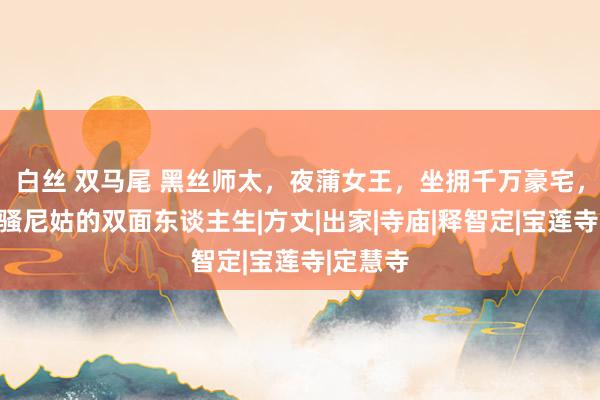 白丝 双马尾 黑丝师太，夜蒲女王，坐拥千万豪宅，香港风骚尼姑的双面东谈主生|方丈|出家|寺庙|释智定|宝莲寺|定慧寺
