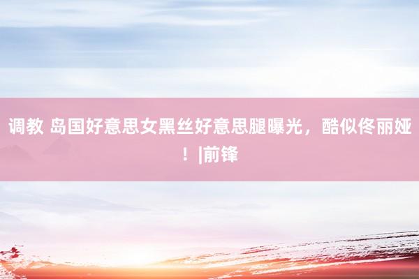 调教 岛国好意思女黑丝好意思腿曝光，酷似佟丽娅！|前锋