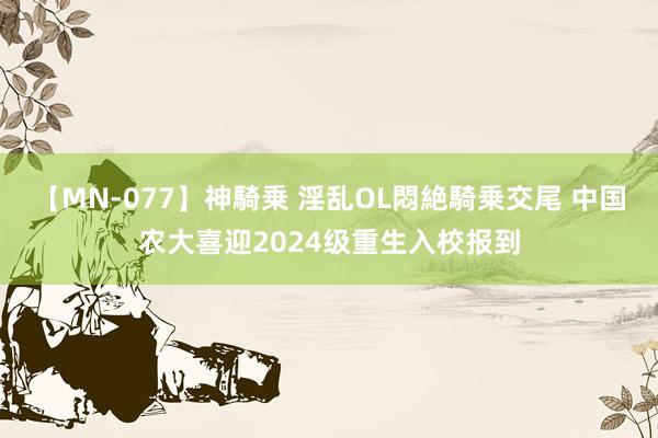 【MN-077】神騎乗 淫乱OL悶絶騎乗交尾 中国农大喜迎2024级重生入校报到