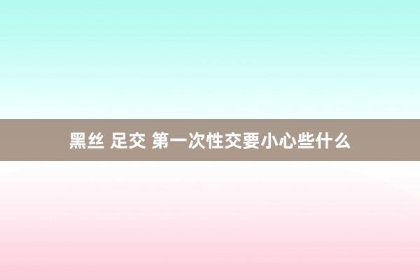 黑丝 足交 第一次性交要小心些什么