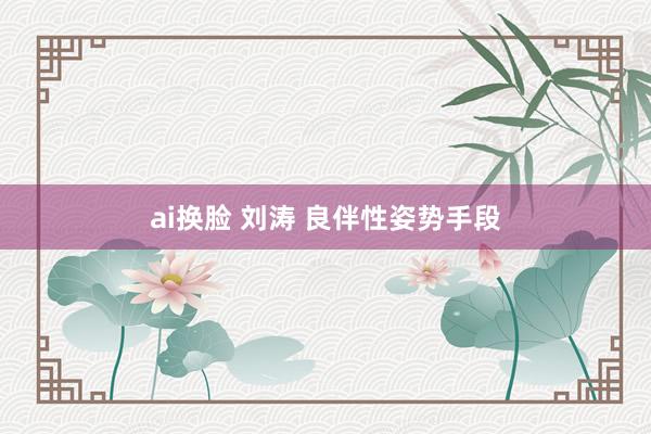 ai换脸 刘涛 良伴性姿势手段
