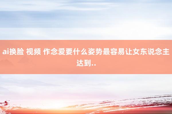 ai换脸 视频 作念爱要什么姿势最容易让女东说念主达到..