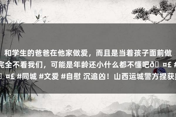 和学生的爸爸在他家做爱，而且是当着孩子面前做爱，太刺激了，孩子完全不看我们，可能是年龄还小什么都不懂吧🤣 #同城 #文爱 #自慰 沉追凶！山西运城警方捏获叛逃21年命案作歹