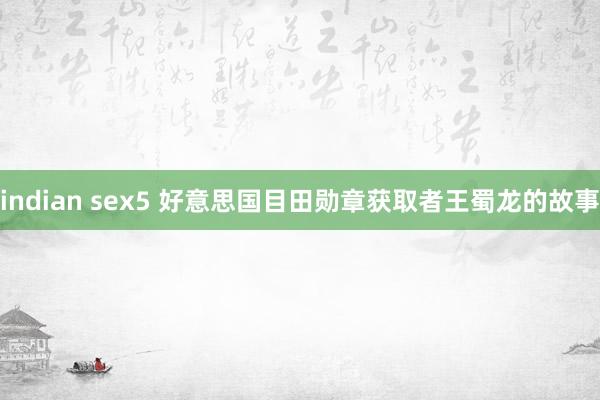 indian sex5 好意思国目田勋章获取者王蜀龙的故事