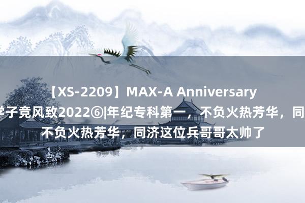 【XS-2209】MAX-A Anniversary 超永久保存版 毕业学子竞风致2022⑥|年纪专科第一，不负火热芳华，同济这位兵哥哥太帅了
