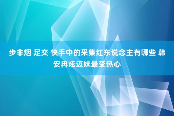 步非烟 足交 快手中的采集红东说念主有哪些 韩安冉炫迈妹最受热心