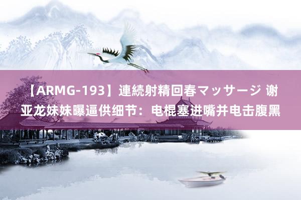 【ARMG-193】連続射精回春マッサージ 谢亚龙妹妹曝逼供细节：电棍塞进嘴并电击腹黑