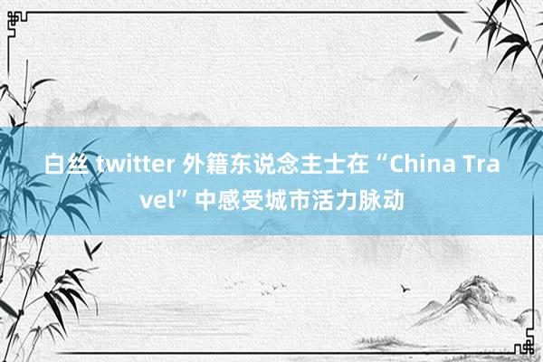白丝 twitter 外籍东说念主士在“China Travel”中感受城市活力脉动