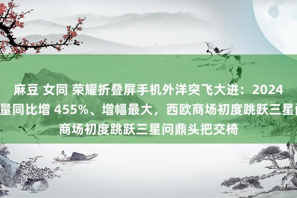 麻豆 女同 荣耀折叠屏手机外洋突飞大进：2024Q2 世界出货量同比增 455%、增幅最大，西欧商场初度跳跃三星问鼎头把交椅