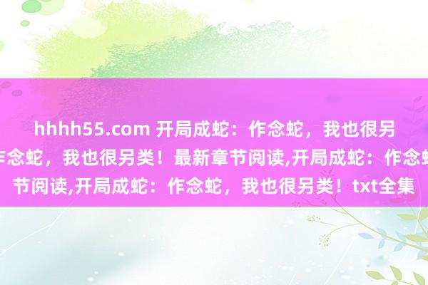 hhhh55.com 开局成蛇：作念蛇，我也很另类！无弹窗，开局成蛇：作念蛇，我也很另类！最新章节阅读，开局成蛇：作念蛇，我也很另类！txt全集