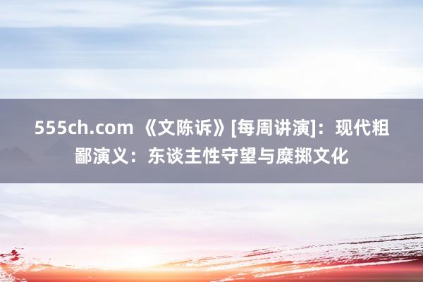 555ch.com 《文陈诉》[每周讲演]：现代粗鄙演义：东谈主性守望与糜掷文化