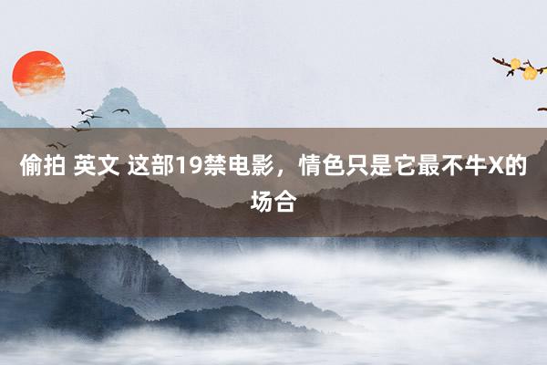 偷拍 英文 这部19禁电影，情色只是它最不牛X的场合