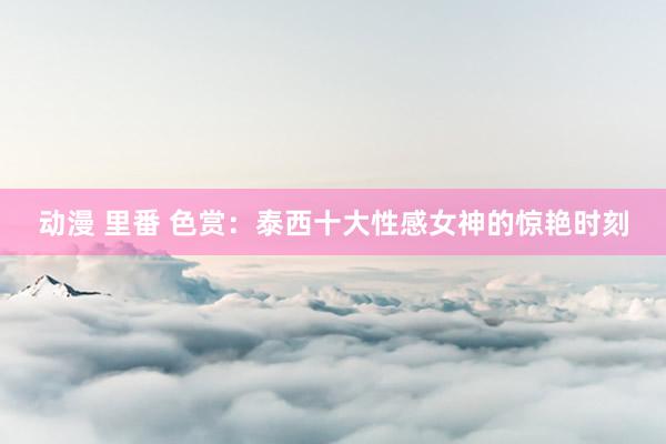 动漫 里番 色赏：泰西十大性感女神的惊艳时刻