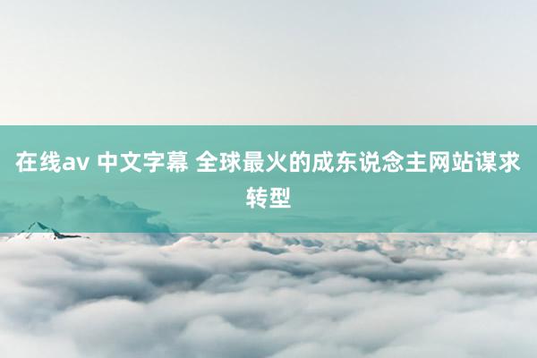 在线av 中文字幕 全球最火的成东说念主网站谋求转型