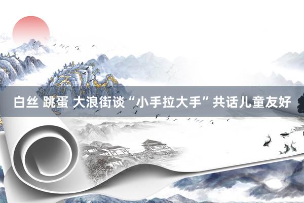 白丝 跳蛋 大浪街谈“小手拉大手”共话儿童友好
