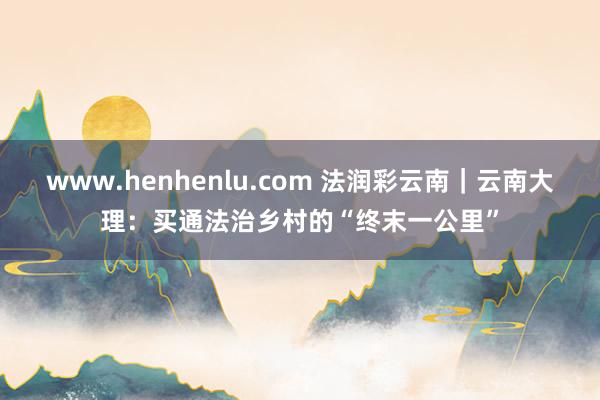 www.henhenlu.com 法润彩云南｜云南大理：买通法治乡村的“终末一公里”