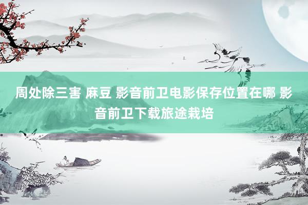 周处除三害 麻豆 影音前卫电影保存位置在哪 影音前卫下载旅途栽培