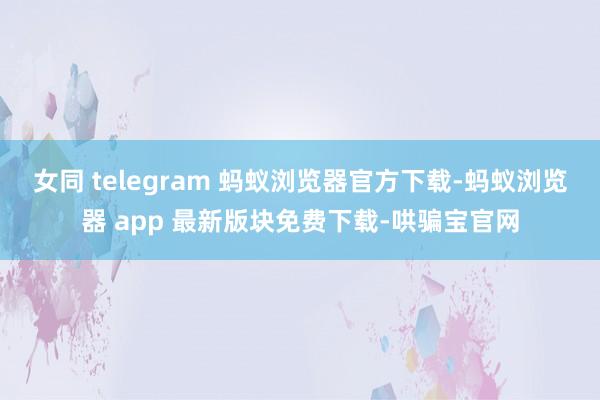 女同 telegram 蚂蚁浏览器官方下载-蚂蚁浏览器 app 最新版块免费下载-哄骗宝官网