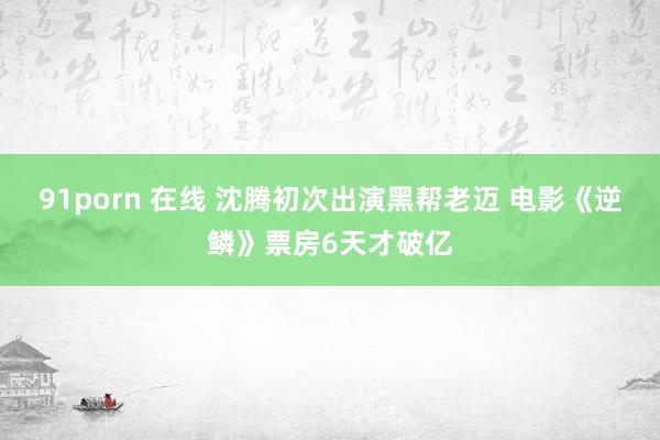 91porn 在线 沈腾初次出演黑帮老迈 电影《逆鳞》票房6天才破亿
