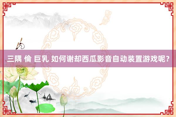 三隅 倫 巨乳 如何谢却西瓜影音自动装置游戏呢？