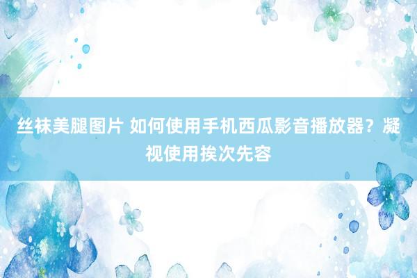 丝袜美腿图片 如何使用手机西瓜影音播放器？凝视使用挨次先容