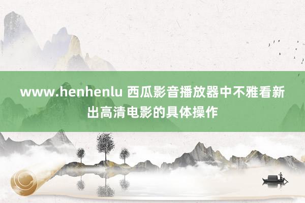 www.henhenlu 西瓜影音播放器中不雅看新出高清电影的具体操作