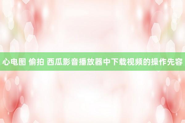 心电图 偷拍 西瓜影音播放器中下载视频的操作先容