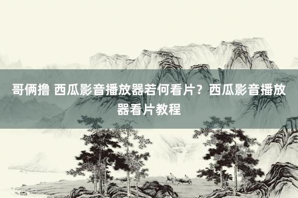 哥俩撸 西瓜影音播放器若何看片？西瓜影音播放器看片教程