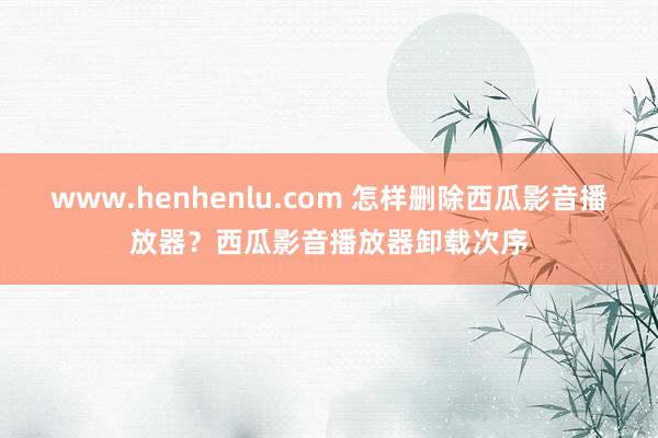 www.henhenlu.com 怎样删除西瓜影音播放器？西瓜影音播放器卸载次序