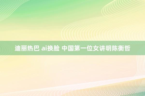 迪丽热巴 ai换脸 中国第一位女讲明陈衡哲