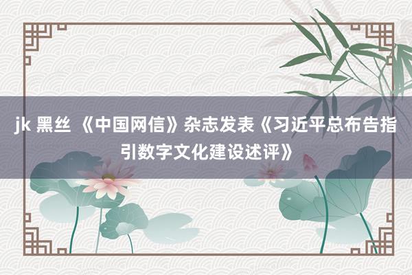 jk 黑丝 《中国网信》杂志发表《习近平总布告指引数字文化建设述评》