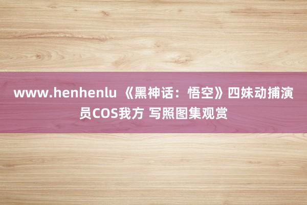 www.henhenlu 《黑神话：悟空》四妹动捕演员COS我方 写照图集观赏