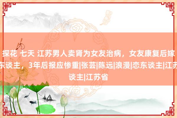 探花 七天 江苏男人卖肾为女友治病，女友康复后嫁他东谈主，3年后报应惨重|张芸|陈远|浪漫|恋东谈主|江苏省