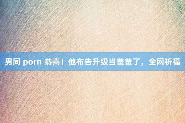 男同 porn 恭喜！他布告升级当爸爸了，全网祈福