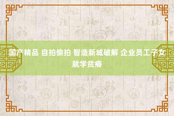 国产精品 自拍偷拍 智造新城破解 企业员工子女就学贫瘠