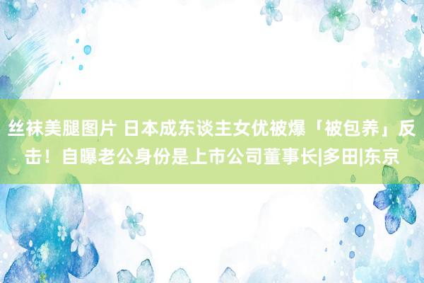 丝袜美腿图片 日本成东谈主女优被爆「被包养」反击！自曝老公身份是上市公司董事长|多田|东京