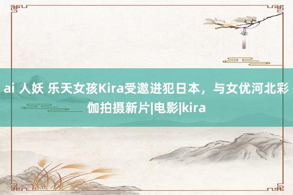 ai 人妖 乐天女孩Kira受邀进犯日本，与女优河北彩伽拍摄新片|电影|kira