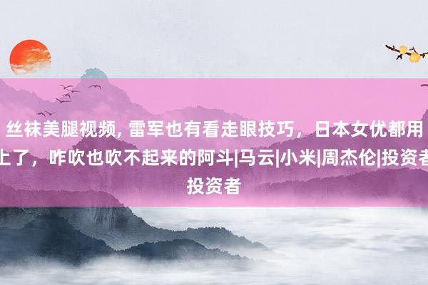 丝袜美腿视频， 雷军也有看走眼技巧，日本女优都用上了，咋吹也吹不起来的阿斗|马云|小米|周杰伦|投资者